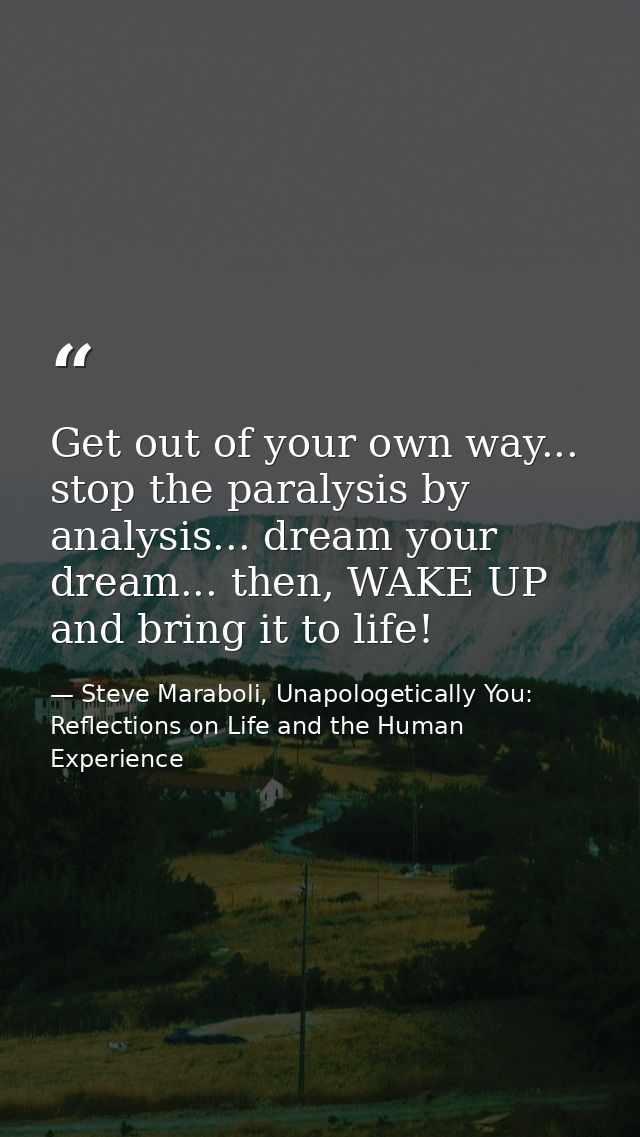 Get out of your own way... stop the paralysis by analysis... dream your dream... then, WAKE UP and bring it to life! — Steve Maraboli, Unapologetically You: Reflections on Life and the Human Experience