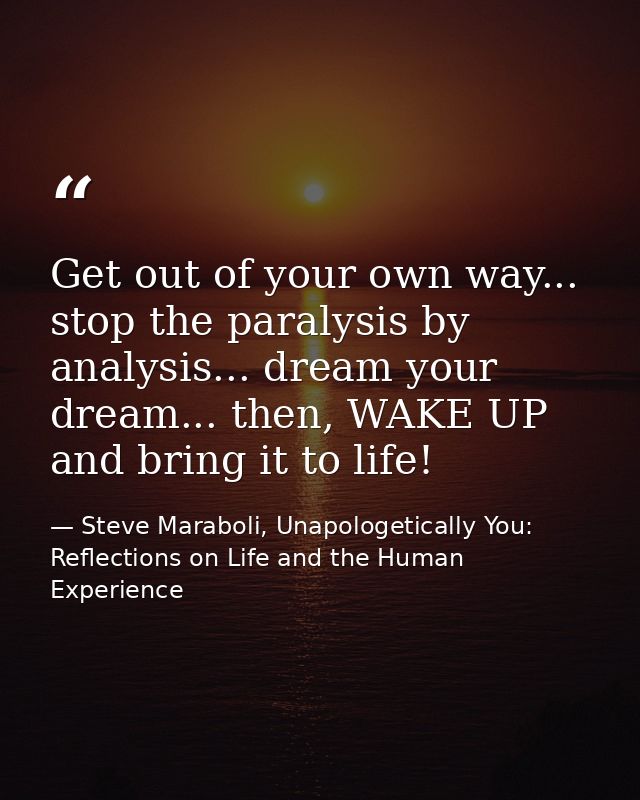 Get out of your own way... stop the paralysis by analysis... dream your dream... then, WAKE UP and bring it to life! — Steve Maraboli, Unapologetically You: Reflections on Life and the Human Experience