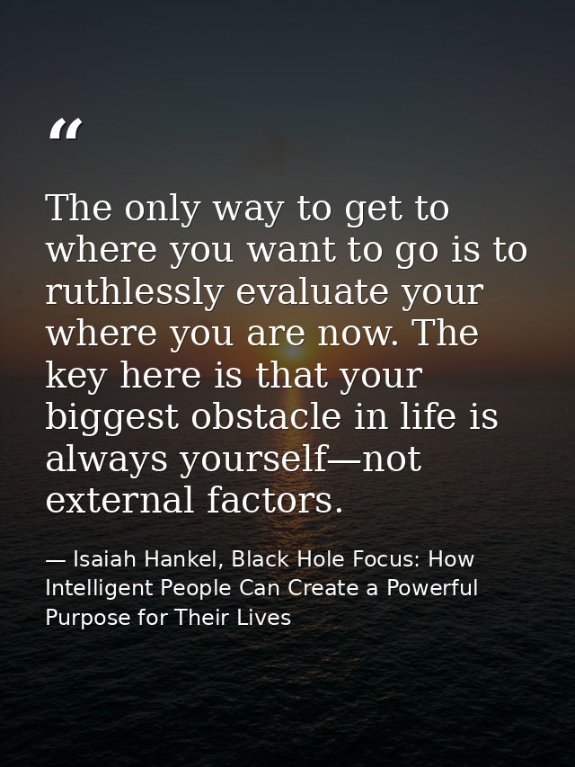 The only way to get to where you want to go is to ruthlessly evaluate your where you are now. The key here is that your  — Isaiah Hankel, Black Hole Focus: How Intelligent People Can Create a Powerful Purpose for Their Lives