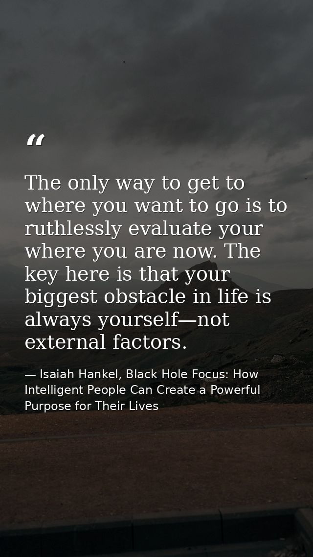 The only way to get to where you want to go is to ruthlessly evaluate your where you are now. The key here is that your  — Isaiah Hankel, Black Hole Focus: How Intelligent People Can Create a Powerful Purpose for Their Lives