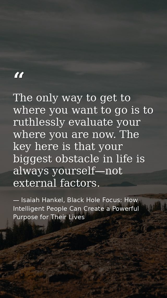 The only way to get to where you want to go is to ruthlessly evaluate your where you are now. The key here is that your  — Isaiah Hankel, Black Hole Focus: How Intelligent People Can Create a Powerful Purpose for Their Lives