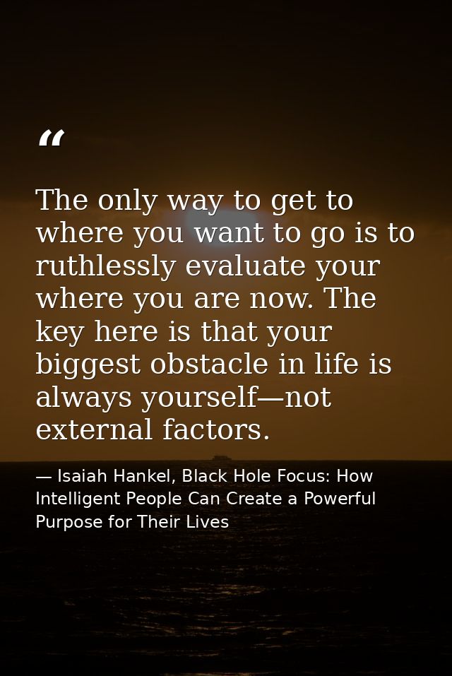 The only way to get to where you want to go is to ruthlessly evaluate your where you are now. The key here is that your  — Isaiah Hankel, Black Hole Focus: How Intelligent People Can Create a Powerful Purpose for Their Lives