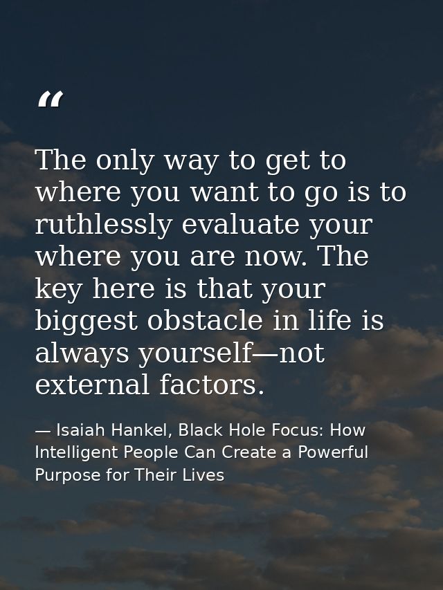 The only way to get to where you want to go is to ruthlessly evaluate your where you are now. The key here is that your  — Isaiah Hankel, Black Hole Focus: How Intelligent People Can Create a Powerful Purpose for Their Lives