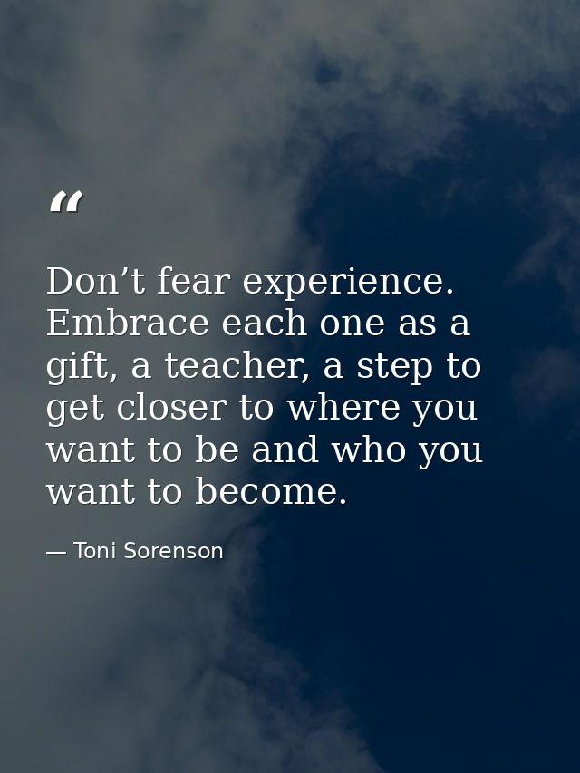 Don’t fear experience. Embrace each one as a gift, a teacher, a step to get closer to where you want to be and who you w — Toni Sorenson