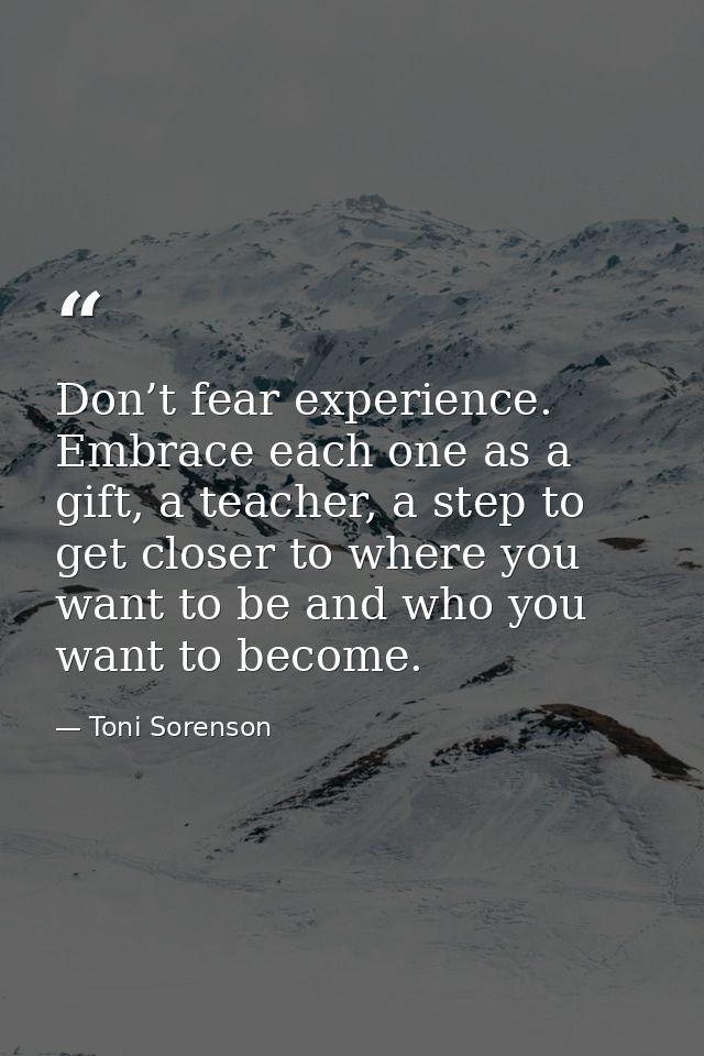 Don’t fear experience. Embrace each one as a gift, a teacher, a step to get closer to where you want to be and who you w — Toni Sorenson