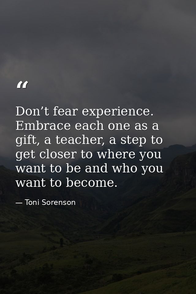 Don’t fear experience. Embrace each one as a gift, a teacher, a step to get closer to where you want to be and who you w — Toni Sorenson