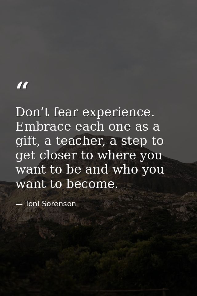 Don’t fear experience. Embrace each one as a gift, a teacher, a step to get closer to where you want to be and who you w — Toni Sorenson