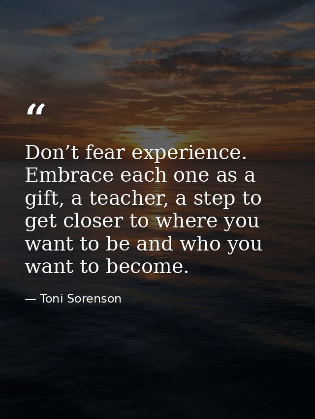 Don’t fear experience. Embrace each one as a gift, a teacher, a step to get closer to where you want to be and who you w — Toni Sorenson