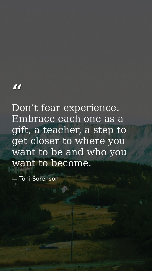 Don’t fear experience. Embrace each one as a gift, a teacher, a step to get closer to where you want to be and who you w — Toni Sorenson