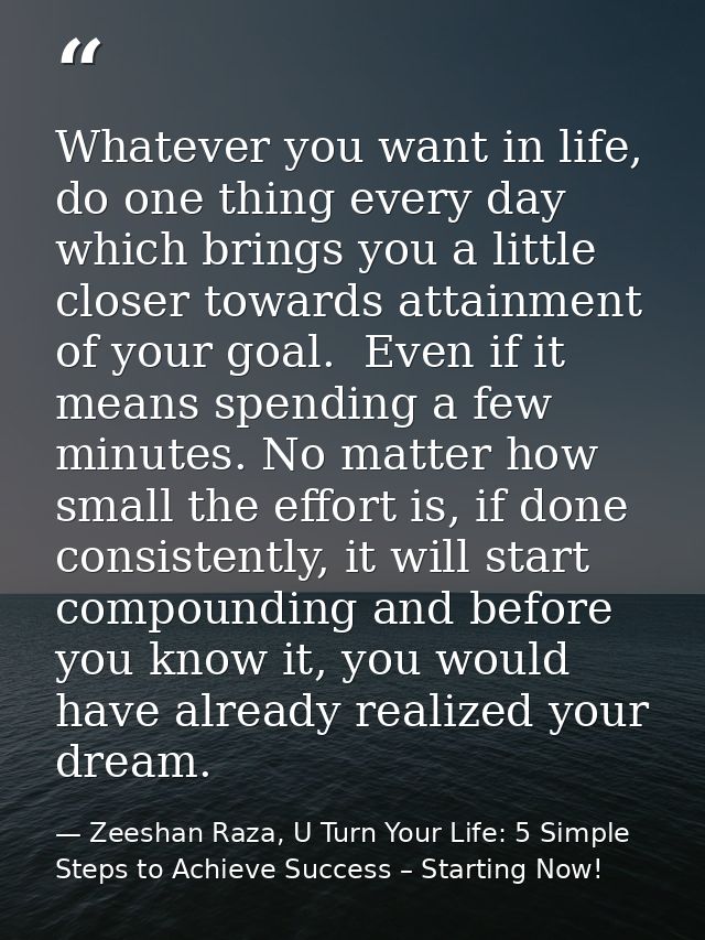 Whatever you want in life, do one thing every day which brings you a little closer towards attainment of your goal.  Eve — Zeeshan Raza, U Turn Your Life: 5 Simple Steps to Achieve Success – Starting Now!
