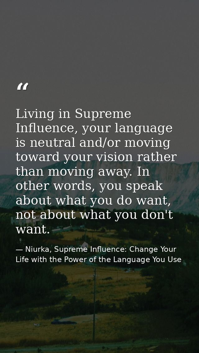 Living in Supreme Influence, your language is neutral and/or moving toward your vision rather than moving away. In other — Niurka, Supreme Influence: Change Your Life with the Power of the Language You Use
