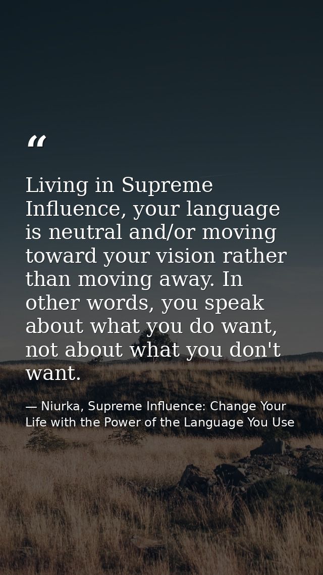 Living in Supreme Influence, your language is neutral and/or moving toward your vision rather than moving away. In other — Niurka, Supreme Influence: Change Your Life with the Power of the Language You Use