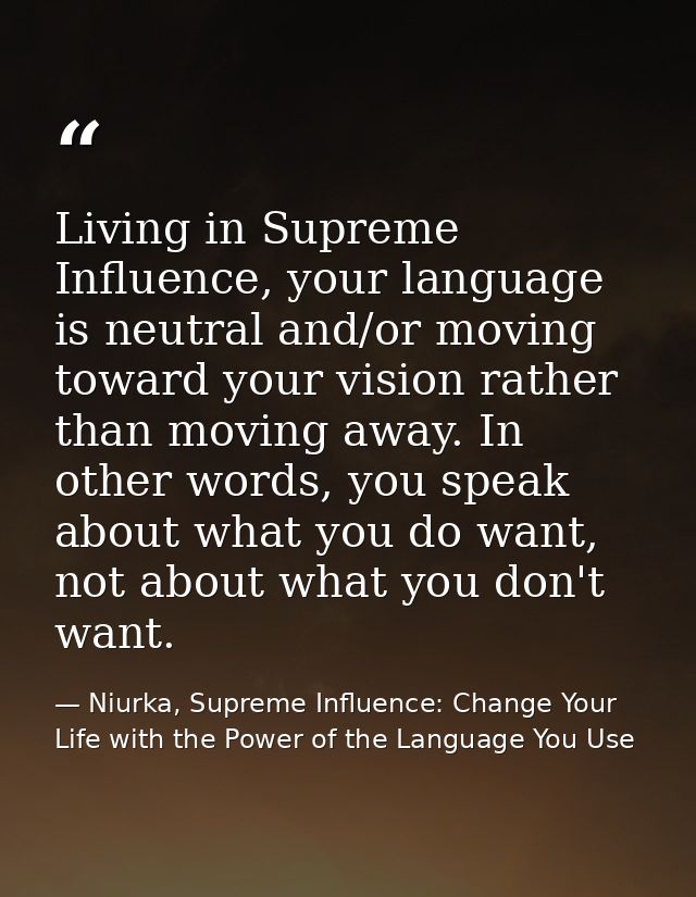 Living in Supreme Influence, your language is neutral and/or moving toward your vision rather than moving away. In other — Niurka, Supreme Influence: Change Your Life with the Power of the Language You Use