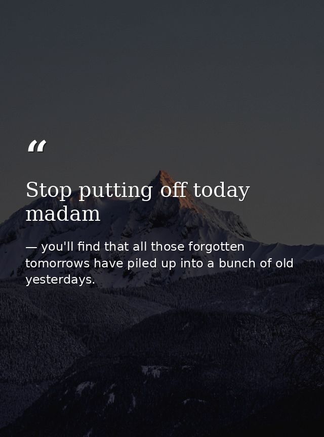 Stop putting off today madam — you'll find that all those forgotten tomorrows have piled up into a bunch of old yesterdays.