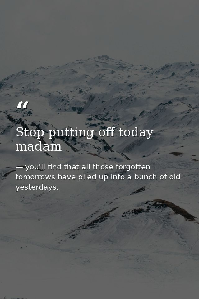 Stop putting off today madam — you'll find that all those forgotten tomorrows have piled up into a bunch of old yesterdays.