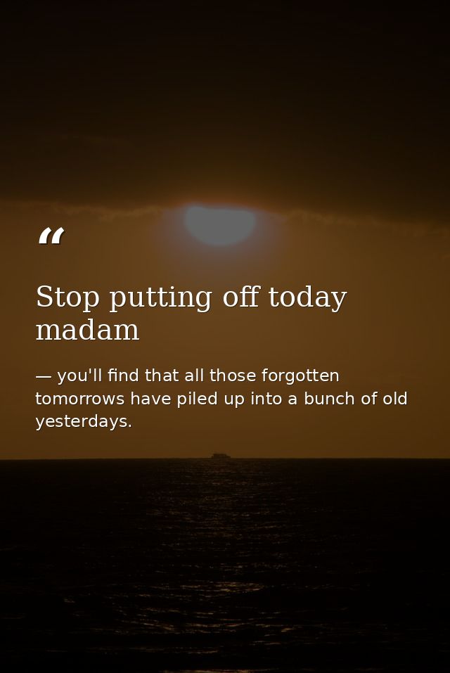 Stop putting off today madam — you'll find that all those forgotten tomorrows have piled up into a bunch of old yesterdays.