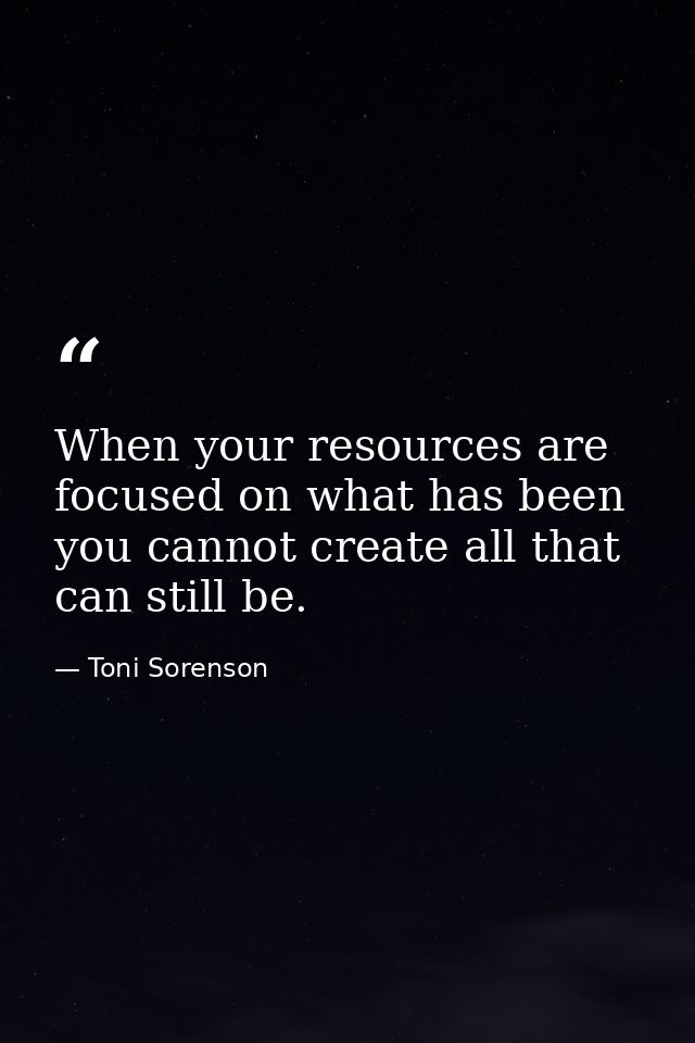 When your resources are focused on what has been you cannot create all that can still be. — Toni Sorenson