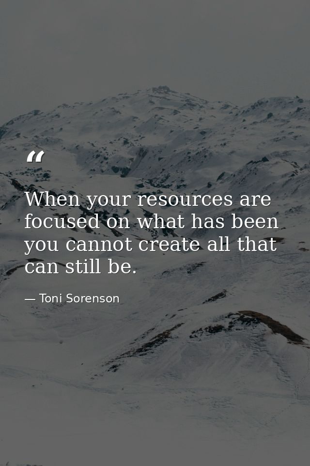 When your resources are focused on what has been you cannot create all that can still be. — Toni Sorenson