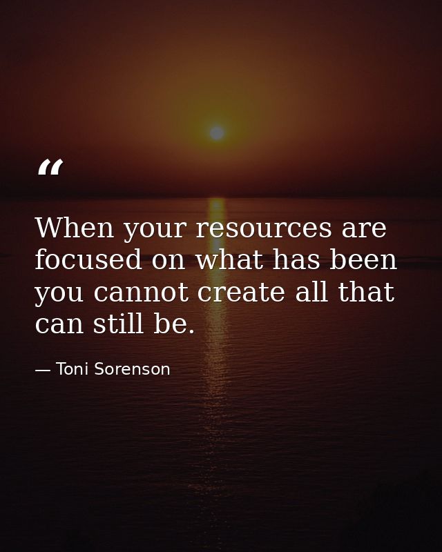 When your resources are focused on what has been you cannot create all that can still be. — Toni Sorenson
