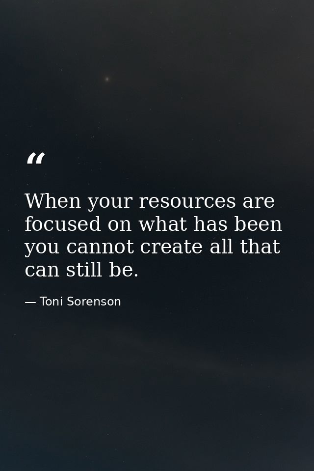 When your resources are focused on what has been you cannot create all that can still be. — Toni Sorenson