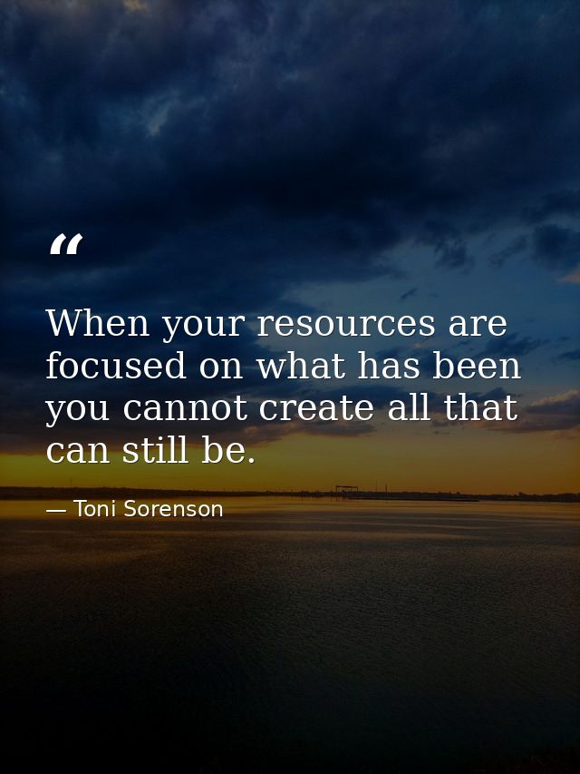 When your resources are focused on what has been you cannot create all that can still be. — Toni Sorenson