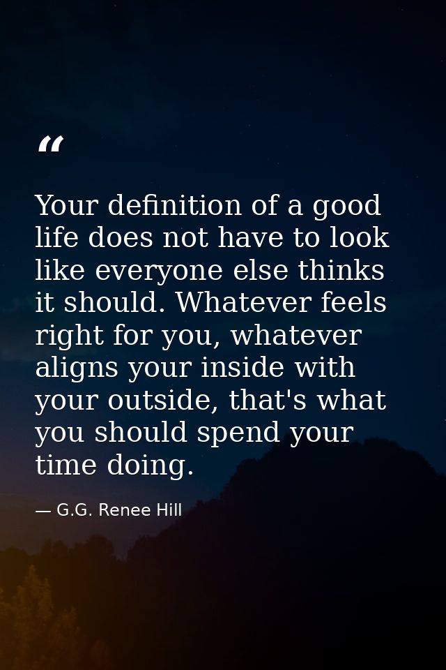 Your definition of a good life does not have to look like everyone else thinks it should. Whatever feels right for you,  — G.G. Renee Hill