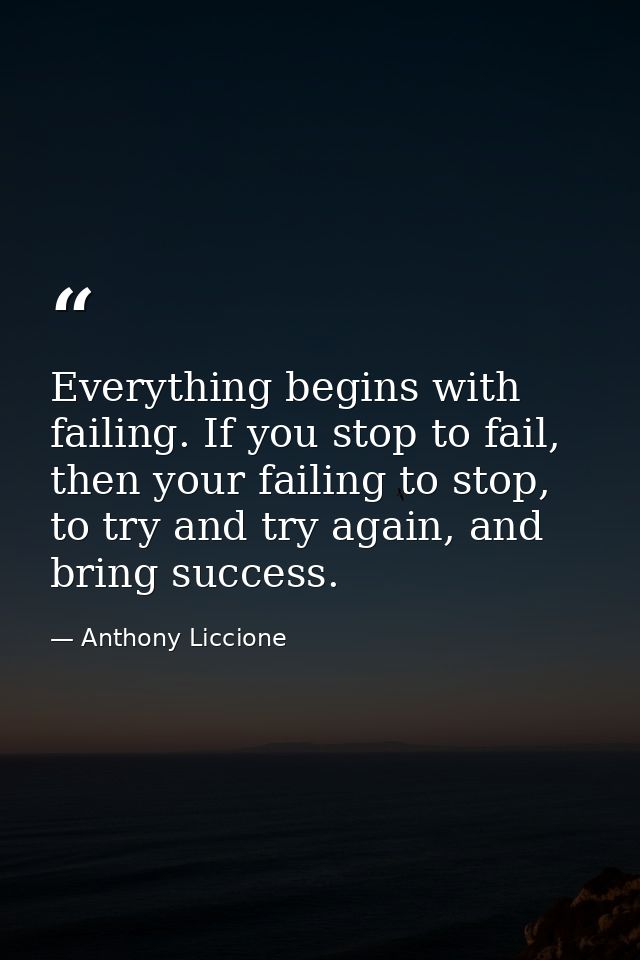 Everything begins with failing. If you stop to fail, then your failing to stop, to try and try again, and bring success. — Anthony Liccione
