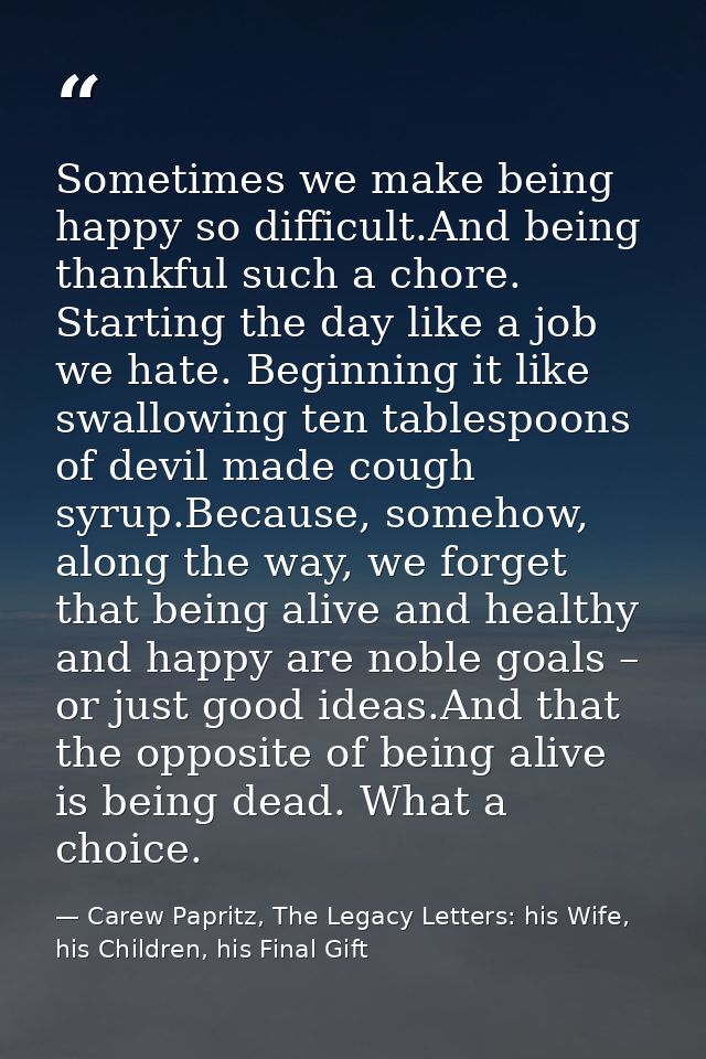Sometimes we make being happy so difficult.And being thankful such a chore. Starting the day like a job we hate. Beginni — Carew Papritz, The Legacy Letters: his Wife, his Children, his Final Gift
