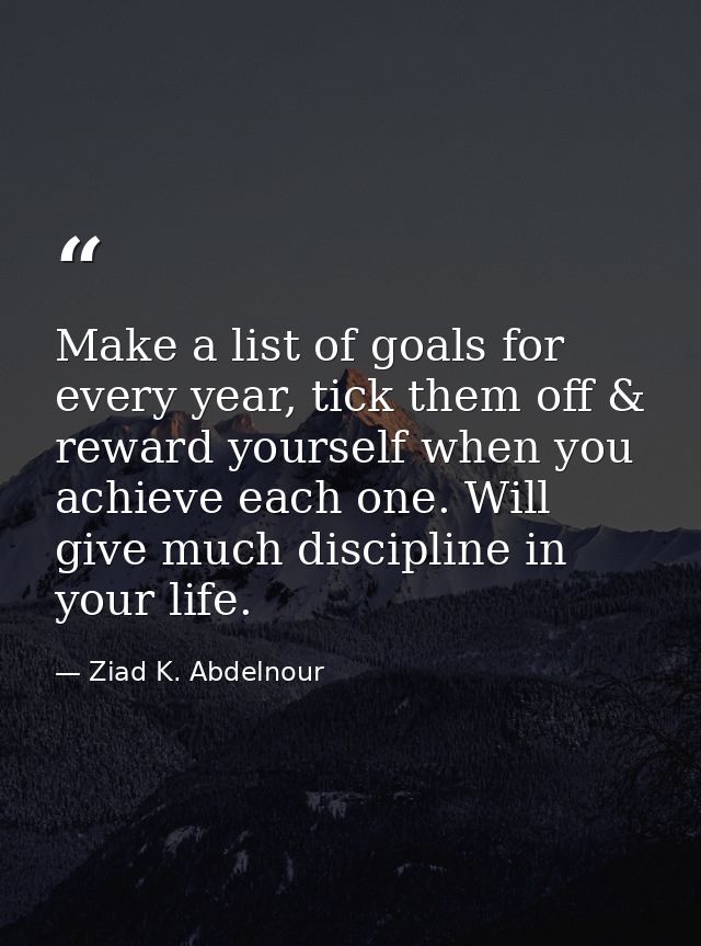 Make a list of goals for every year, tick them off & reward yourself when you achieve each one. Will give much disciplin — Ziad K. Abdelnour