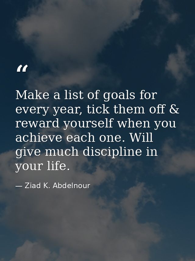 Make a list of goals for every year, tick them off & reward yourself when you achieve each one. Will give much disciplin — Ziad K. Abdelnour
