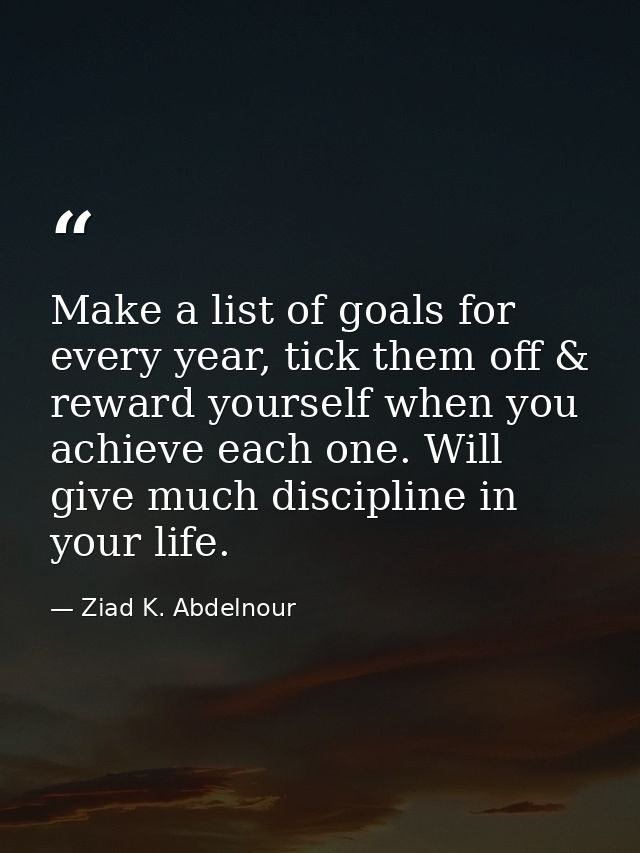 Make a list of goals for every year, tick them off & reward yourself when you achieve each one. Will give much disciplin — Ziad K. Abdelnour