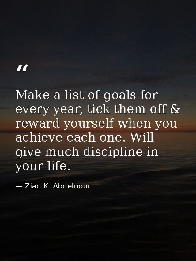 Make a list of goals for every year, tick them off & reward yourself when you achieve each one. Will give much disciplin — Ziad K. Abdelnour