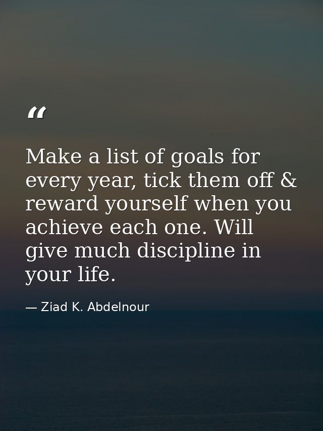 Make a list of goals for every year, tick them off & reward yourself when you achieve each one. Will give much disciplin — Ziad K. Abdelnour