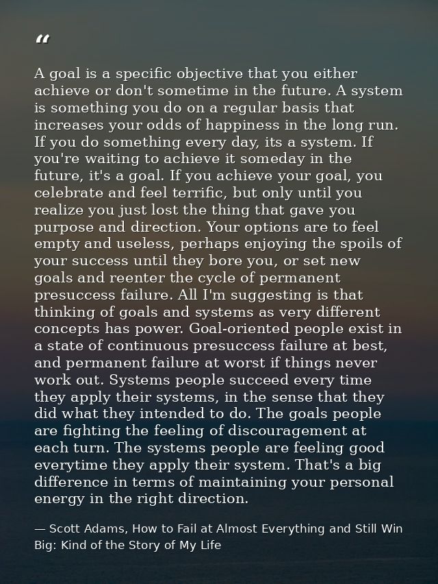 A goal is a specific objective that you either achieve or don't sometime in the future. A system is something you do on  — Scott Adams, How to Fail at Almost Everything and Still Win Big: Kind of the Story of My Life