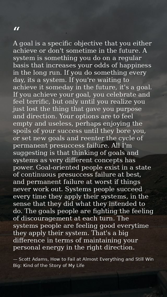 A goal is a specific objective that you either achieve or don't sometime in the future. A system is something you do on  — Scott Adams, How to Fail at Almost Everything and Still Win Big: Kind of the Story of My Life