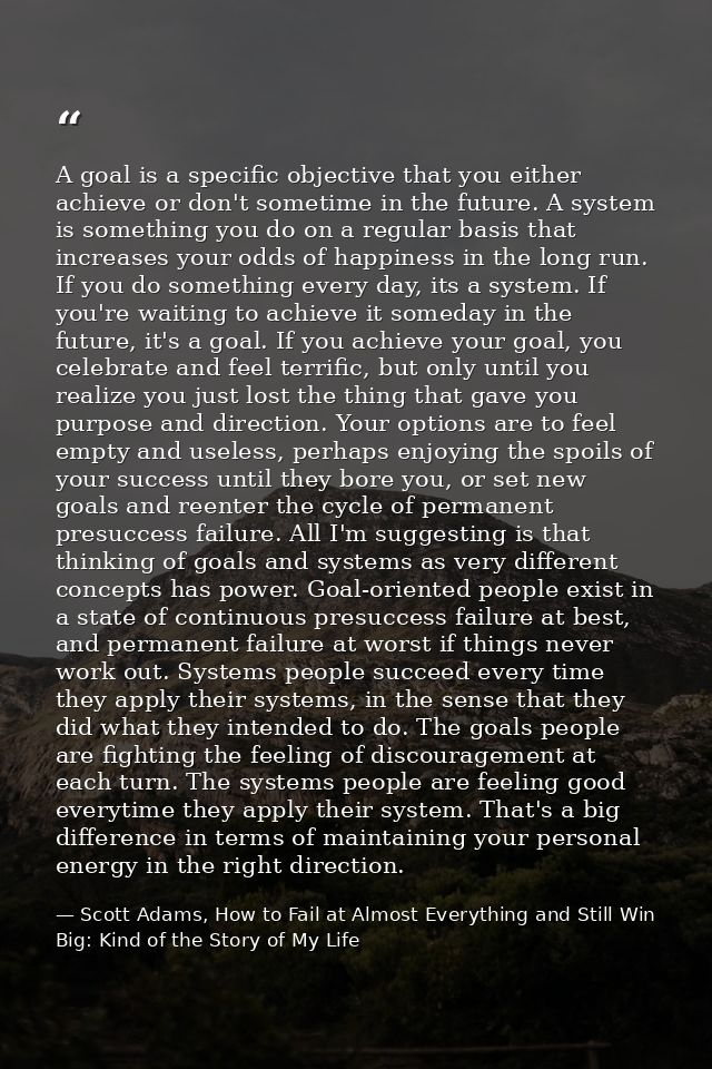 A goal is a specific objective that you either achieve or don't sometime in the future. A system is something you do on  — Scott Adams, How to Fail at Almost Everything and Still Win Big: Kind of the Story of My Life