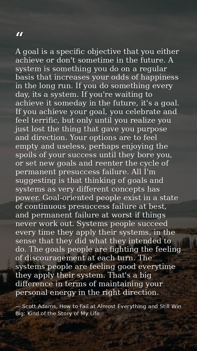A goal is a specific objective that you either achieve or don't sometime in the future. A system is something you do on  — Scott Adams, How to Fail at Almost Everything and Still Win Big: Kind of the Story of My Life