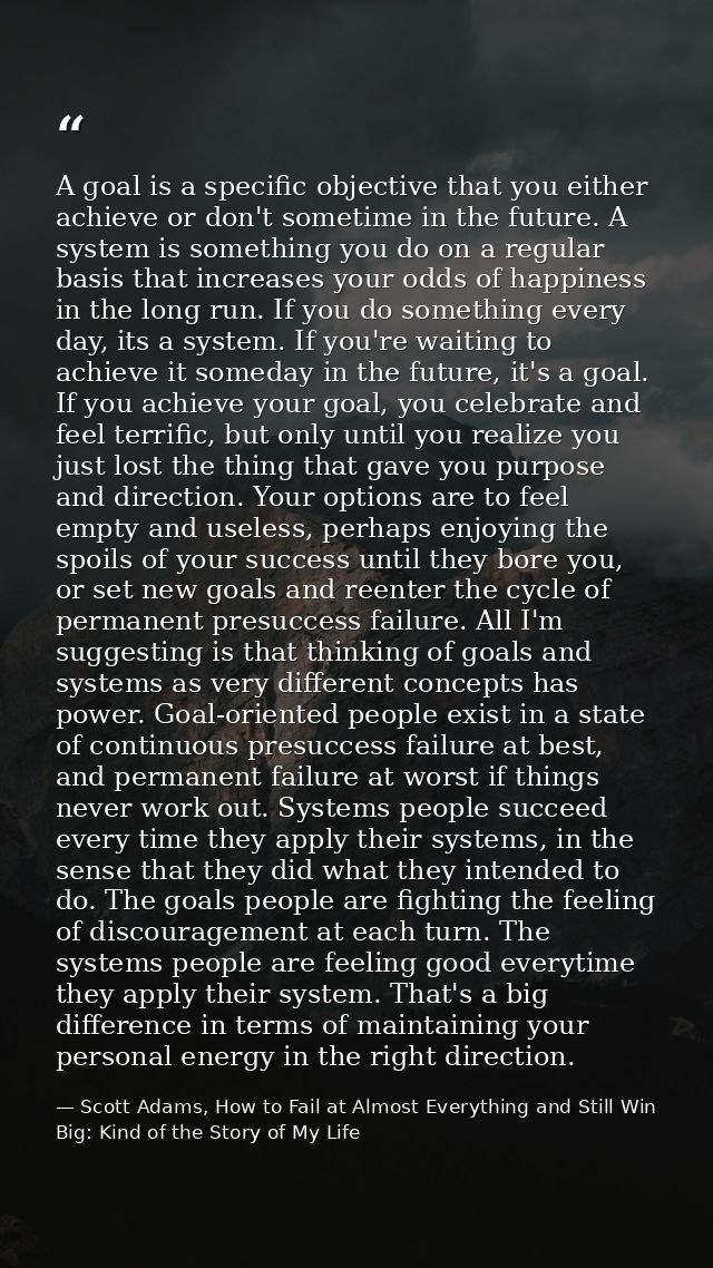 A goal is a specific objective that you either achieve or don't sometime in the future. A system is something you do on  — Scott Adams, How to Fail at Almost Everything and Still Win Big: Kind of the Story of My Life