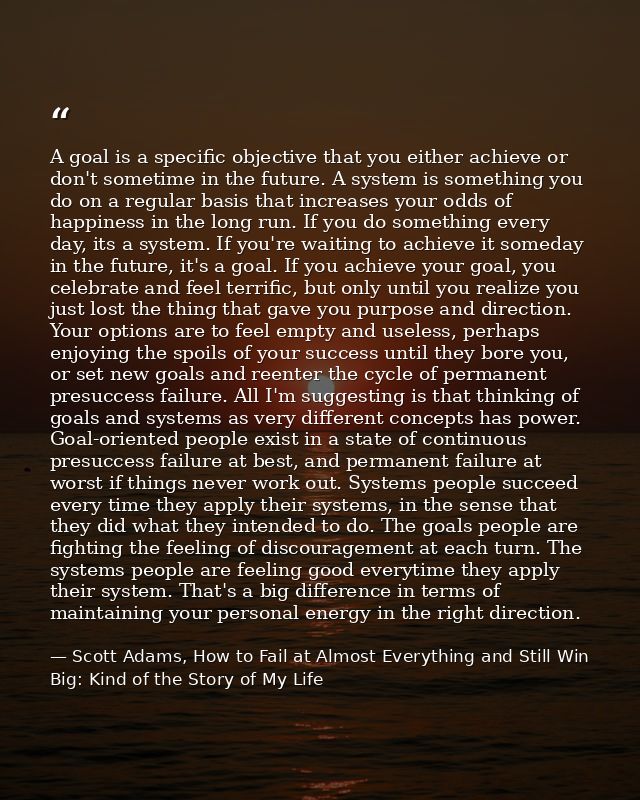 A goal is a specific objective that you either achieve or don't sometime in the future. A system is something you do on  — Scott Adams, How to Fail at Almost Everything and Still Win Big: Kind of the Story of My Life
