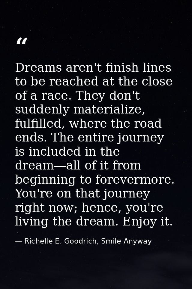 Dreams aren't finish lines to be reached at the close of a race. They don't suddenly materialize, fulfilled, where the r — Richelle E. Goodrich, Smile Anyway