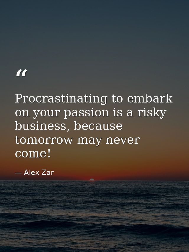 Procrastinating to embark on your passion is a risky business, because tomorrow may never come! — Alex Zar