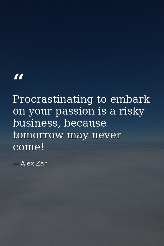 Procrastinating to embark on your passion is a risky business, because tomorrow may never come! — Alex Zar