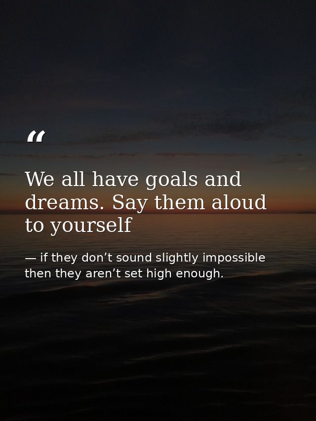 We all have goals and dreams. Say them aloud to yourself — if they don’t sound slightly impossible then they aren’t set high enough.