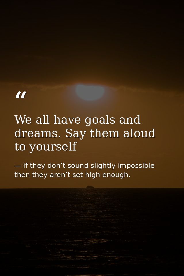 We all have goals and dreams. Say them aloud to yourself — if they don’t sound slightly impossible then they aren’t set high enough.