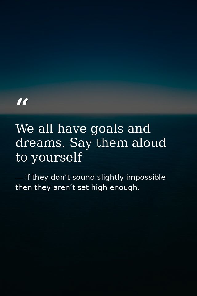 We all have goals and dreams. Say them aloud to yourself — if they don’t sound slightly impossible then they aren’t set high enough.