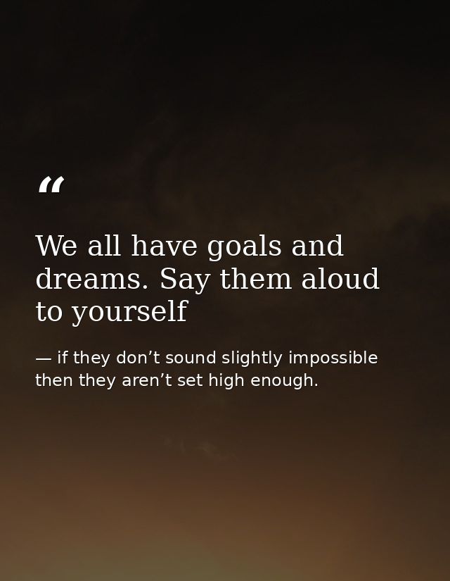 We all have goals and dreams. Say them aloud to yourself — if they don’t sound slightly impossible then they aren’t set high enough.