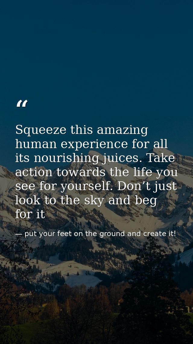 Squeeze this amazing human experience for all its nourishing juices. Take action towards the life you see for yourself.  — put your feet on the ground and create it!