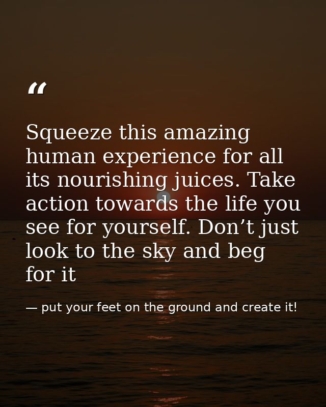Squeeze this amazing human experience for all its nourishing juices. Take action towards the life you see for yourself.  — put your feet on the ground and create it!