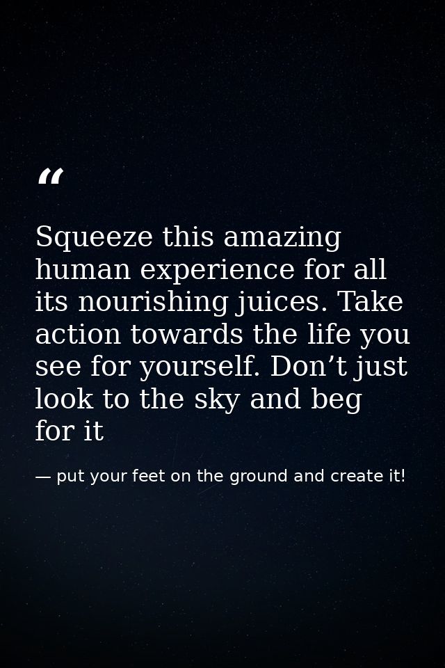 Squeeze this amazing human experience for all its nourishing juices. Take action towards the life you see for yourself.  — put your feet on the ground and create it!
