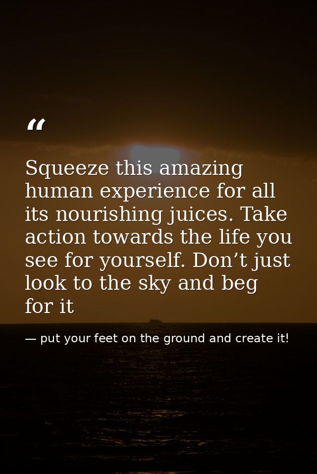 Squeeze this amazing human experience for all its nourishing juices. Take action towards the life you see for yourself.  — put your feet on the ground and create it!